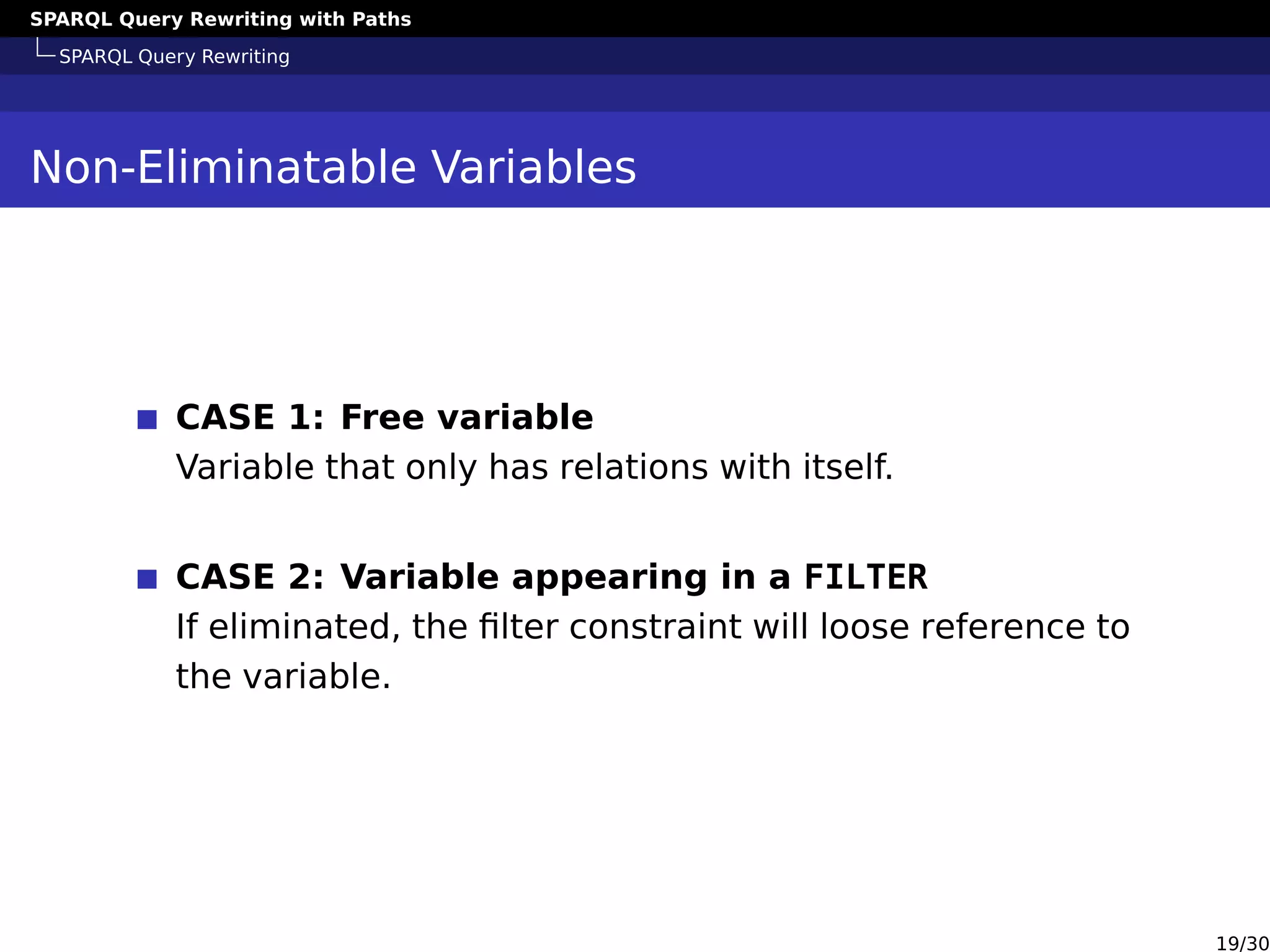 SPARQL Query Rewriting with Paths
SPARQL Query Rewriting
Non-Eliminatable Variables
CASE 1: Free variable
Variable that only has relations with itself.
CASE 2: Variable appearing in a FILTER
If eliminated, the ﬁlter constraint will loose reference to
the variable.
19/30
 