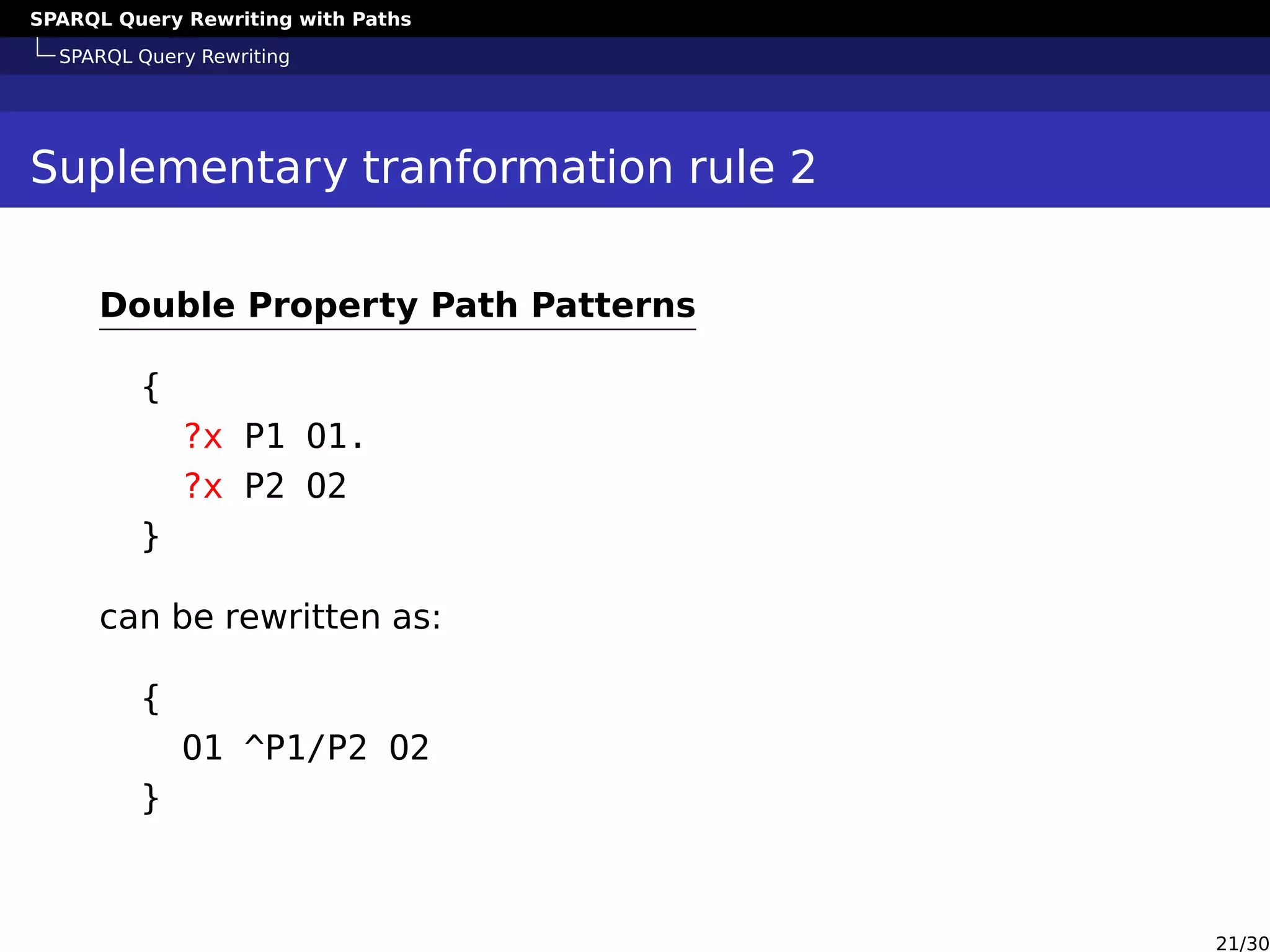 SPARQL Query Rewriting with Paths
SPARQL Query Rewriting
Suplementary tranformation rule 2
Double Property Path Patterns
{
?x P1 O1.
?x P2 O2
}
can be rewritten as:
{
O1 ^P1/P2 O2
}
21/30
 