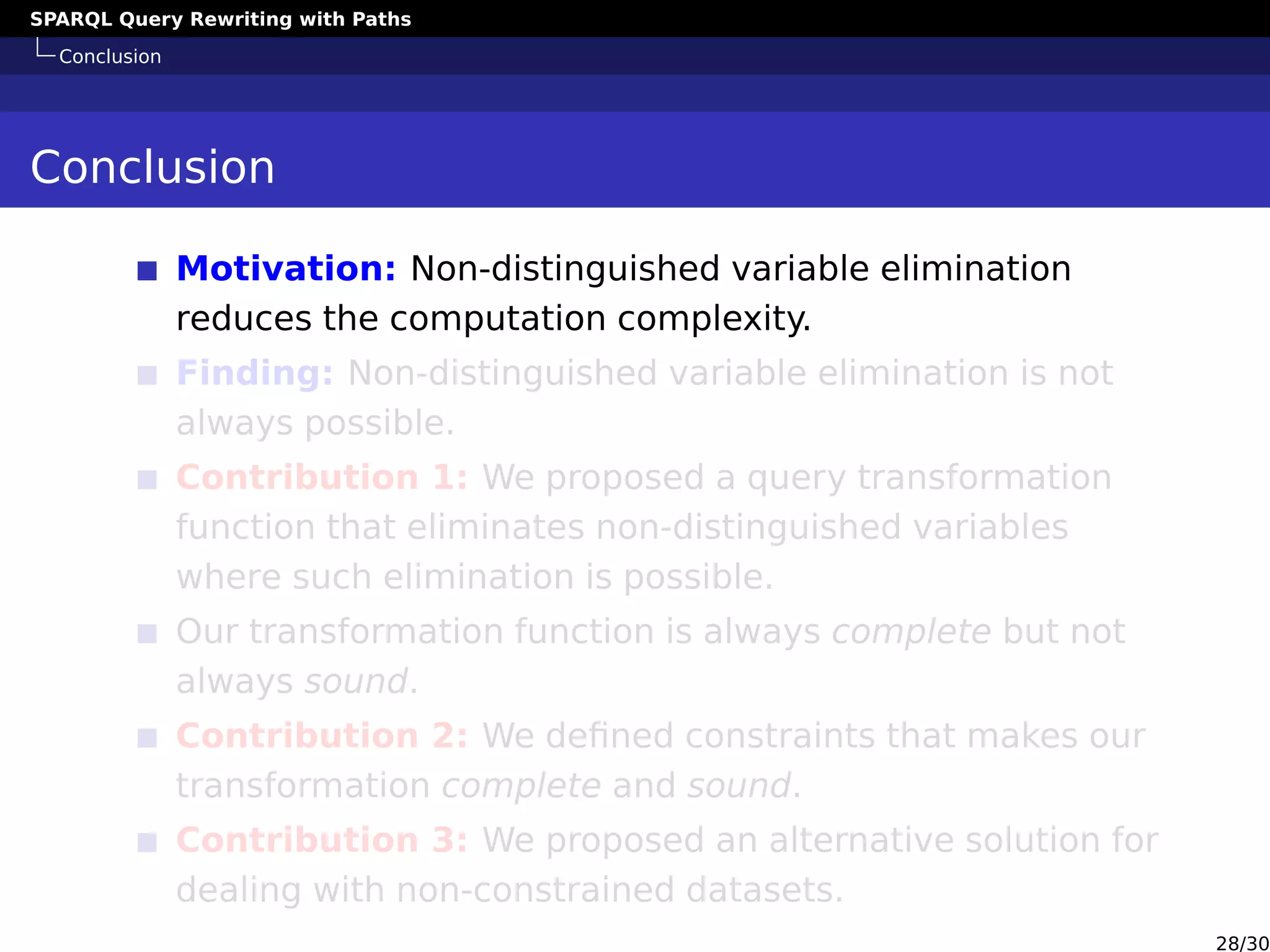 SPARQL Query Rewriting with Paths
Conclusion
Conclusion
Motivation: Non-distinguished variable elimination
reduces the computation complexity.
Finding: Non-distinguished variable elimination is not
always possible.
Contribution 1: We proposed a query transformation
function that eliminates non-distinguished variables
where such elimination is possible.
Our transformation function is always complete but not
always sound.
Contribution 2: We deﬁned constraints that makes our
transformation complete and sound.
Contribution 3: We proposed an alternative solution for
dealing with non-constrained datasets.
28/30
 