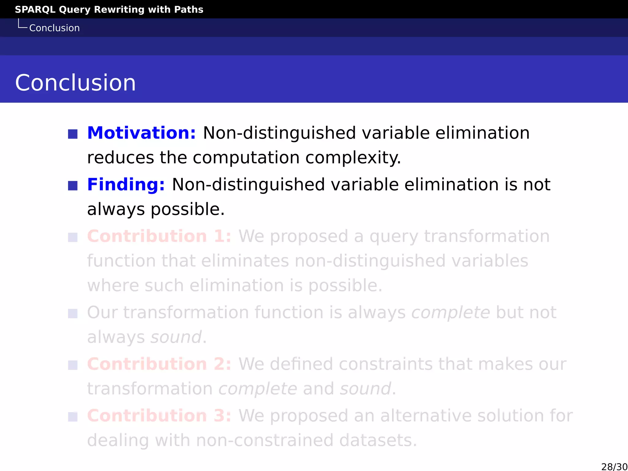 SPARQL Query Rewriting with Paths
Conclusion
Conclusion
Motivation: Non-distinguished variable elimination
reduces the computation complexity.
Finding: Non-distinguished variable elimination is not
always possible.
Contribution 1: We proposed a query transformation
function that eliminates non-distinguished variables
where such elimination is possible.
Our transformation function is always complete but not
always sound.
Contribution 2: We deﬁned constraints that makes our
transformation complete and sound.
Contribution 3: We proposed an alternative solution for
dealing with non-constrained datasets.
28/30
 