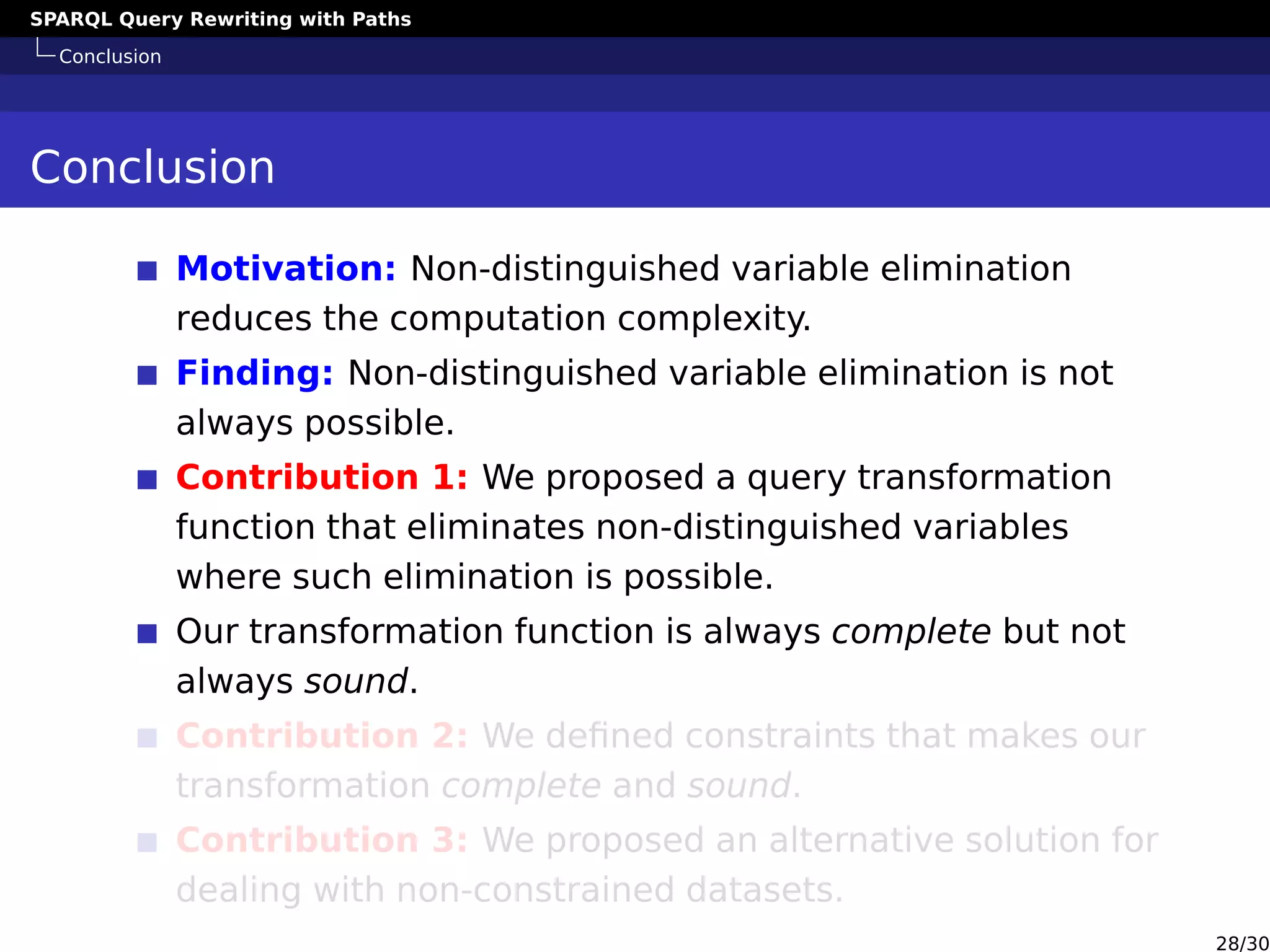 SPARQL Query Rewriting with Paths
Conclusion
Conclusion
Motivation: Non-distinguished variable elimination
reduces the computation complexity.
Finding: Non-distinguished variable elimination is not
always possible.
Contribution 1: We proposed a query transformation
function that eliminates non-distinguished variables
where such elimination is possible.
Our transformation function is always complete but not
always sound.
Contribution 2: We deﬁned constraints that makes our
transformation complete and sound.
Contribution 3: We proposed an alternative solution for
dealing with non-constrained datasets.
28/30
 