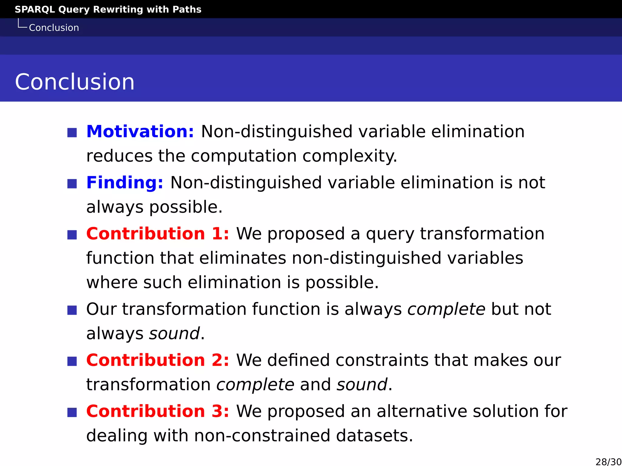 SPARQL Query Rewriting with Paths
Conclusion
Conclusion
Motivation: Non-distinguished variable elimination
reduces the computation complexity.
Finding: Non-distinguished variable elimination is not
always possible.
Contribution 1: We proposed a query transformation
function that eliminates non-distinguished variables
where such elimination is possible.
Our transformation function is always complete but not
always sound.
Contribution 2: We deﬁned constraints that makes our
transformation complete and sound.
Contribution 3: We proposed an alternative solution for
dealing with non-constrained datasets.
28/30
 