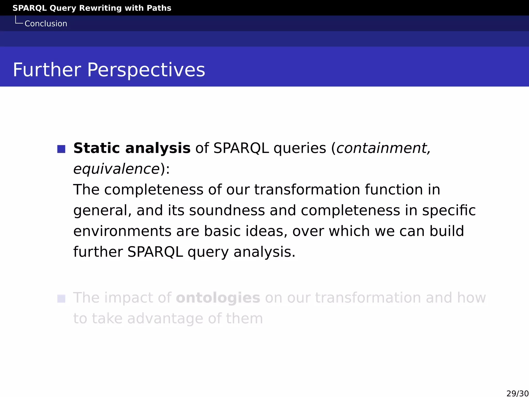 SPARQL Query Rewriting with Paths
Conclusion
Further Perspectives
Static analysis of SPARQL queries (containment,
equivalence):
The completeness of our transformation function in
general, and its soundness and completeness in speciﬁc
environments are basic ideas, over which we can build
further SPARQL query analysis.
The impact of ontologies on our transformation and how
to take advantage of them
29/30
 