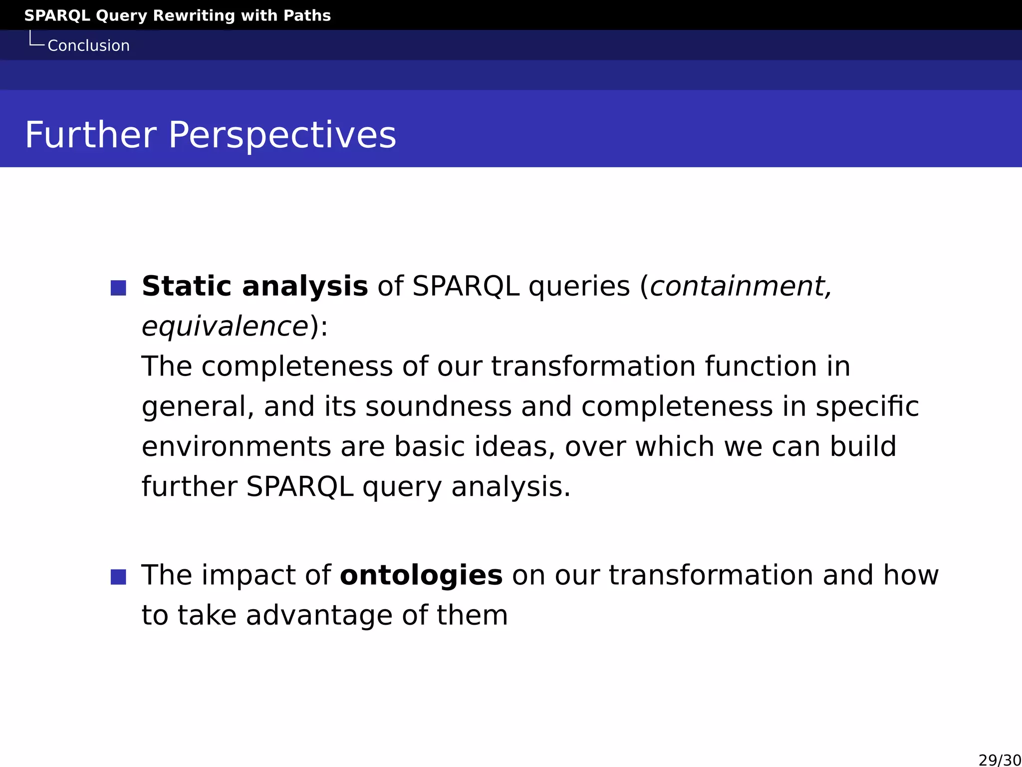 SPARQL Query Rewriting with Paths
Conclusion
Further Perspectives
Static analysis of SPARQL queries (containment,
equivalence):
The completeness of our transformation function in
general, and its soundness and completeness in speciﬁc
environments are basic ideas, over which we can build
further SPARQL query analysis.
The impact of ontologies on our transformation and how
to take advantage of them
29/30
 