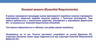 В рамках проведення процедури оцінки відповідності виробник повинен підтвердити
відповідність медичних виробів вимогам додатку 1 Технічних регламентів. Така
вимога дублюється з аналогічним додатком, викладеним у відповідних Директивах
ЄС, та називається Essential Requirements (Checklist).
Такі вимоги офорлюються в таблицю, яка добре відома виробнику.
Незважаючи на те що, Технічні регламент розроблені на основі Директив ЄС,
структура Основних вимог дещо відрізняється від структури Essential Requirements
Директив ЄС.
Основні вимоги (Essential Requirements)
 