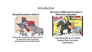 Introduction
My political picture choice’s
My name is Mike and my major is
Elementary Education
I choose this cartoon because Texas is known
for some of he worst issues with
gerrymandering in the United States.
.
I also choose this as a 2nd choice,
because Texas is so overly
conservative!
 