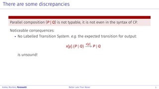 There are some discrepancies
Parallel composition (P | Q) is not typable, it is not even in the syntax of CP.
Noticeable consequences:
No Labelled Transition System. e.g. the expected transition for output:
x[y].(P | Q)
x[y]
−−→ P | Q
is unsound!
Kokke, Montesi, Peressotti Better Late Than Never 3
 