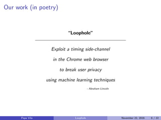 Our work (in poetry)
“Loophole”
Exploit a timing side-channel
in the Chrome web browser
to break user privacy
using machine learning techniques
- Abraham Lincoln
Pepe Vila Loophole November 22, 2016 6 / 22
 