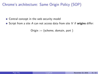 Chrome’s architecture: Same Origin Policy (SOP)
Central concept in the web security model
Script from a site A can not access data from site V if origins diﬀer:
Origin := (scheme, domain, port )
Pepe Vila Loophole November 22, 2016 8 / 22
 