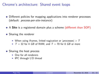 Chrome’s architecture: Shared event loops
Diﬀerent policies for mapping applications into renderer processes
(default: process-per-site-instance)
A Site is a registered domain plus a scheme (diﬀerent than SOP)
Sharing the renderer
When using iframes, linked nagivation or |processes| > T
T = 32 for 4 GB of RAM, and T = 70 for 8 GB or more
Sharing the host process
One for all renderers
IPC through I/O thread
Pepe Vila Loophole November 22, 2016 10 / 22
 
