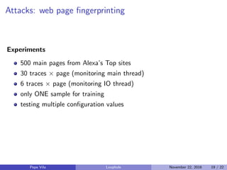 Attacks: web page ﬁngerprinting
Experiments
500 main pages from Alexa’s Top sites
30 traces × page (monitoring main thread)
6 traces × page (monitoring IO thread)
only ONE sample for training
testing multiple conﬁguration values
Pepe Vila Loophole November 22, 2016 19 / 22
 