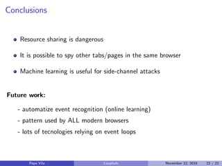 Conclusions
Resource sharing is dangerous
It is possible to spy other tabs/pages in the same browser
Machine learning is useful for side-channel attacks
Future work:
- automatize event recognition (online learning)
- pattern used by ALL modern browsers
- lots of tecnologies relying on event loops
Pepe Vila Loophole November 22, 2016 22 / 22
 