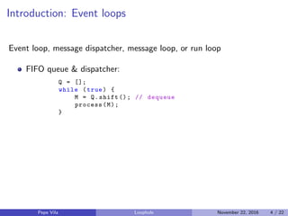 Introduction: Event loops
Event loop, message dispatcher, message loop, or run loop
FIFO queue & dispatcher:
Q = [];
while (true) {
M = Q.shift (); // dequeue
process(M);
}
Pepe Vila Loophole November 22, 2016 4 / 22
 
