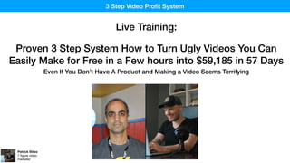 3 Step Video Proﬁt System
Patrick Stiles
7 ﬁgure video
marketer
Live Training:
Proven 3 Step System How to Turn Ugly Videos You Can
Easily Make for Free in a Few hours into $59,185 in 57 Days
Even If You Don’t Have A Product and Making a Video Seems Terrifying
 