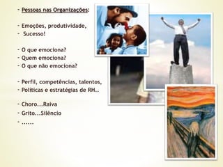 - Pessoas nas Organizações:
- Emoções, produtividade,
- Sucesso!
- O que emociona?
- Quem emociona?
- O que não emociona?
- Perfil, competências, talentos,
- Políticas e estratégias de RH..
- Choro...Raiva
- Grito...Silêncio
- ......
 