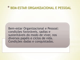 * BEM-ESTAR ORGANIZACIONAL E PESSOAL
Bem-estar Organizacional e Pessoal:
condições favoráveis, sadias e
sustentáveis do modo de viver, nos
diversos papéis e ciclos de vida.
Condições dadas e conquistadas.
 