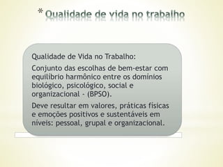 Qualidade de Vida no Trabalho:
Conjunto das escolhas de bem-estar com
equilíbrio harmônico entre os domínios
biológico, psicológico, social e
organizacional - (BPSO).
Deve resultar em valores, práticas físicas
e emoções positivos e sustentáveis em
níveis: pessoal, grupal e organizacional.
 