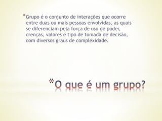 *
*Grupo é o conjunto de interações que ocorre
entre duas ou mais pessoas envolvidas, as quais
se diferenciam pela força de uso de poder,
crenças, valores e tipo de tomada de decisão,
com diversos graus de complexidade.
 