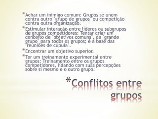 *
*Achar um inimigo comum: Grupos se unem
contra outro "grupo de grupos" ou competição
contra outra organização.
*Estimular interação entre líderes ou subgrupos
de grupos competidores: Tentar criar um
conceito de "objetivos comuns", de "grande
grupo" para todos os grupos; é a base das
"reuniões de cúpula".
*Encontrar um objetivo superior.
*Ter um treinamento experimental entre
grupos: Treinamento entre os grupos
competidores, lidando com suas percepções
sobre si mesmo e o outro grupo.
 