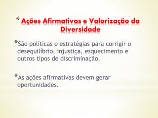 *Ações Afirmativas e Valorização da
Diversidade
*São políticas e estratégias para corrigir o
desequilíbrio, injustiça, esquecimento e
outros tipos de discriminação.
*As ações afirmativas devem gerar
oportunidades.
 