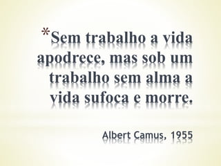 *Sem trabalho a vida
apodrece, mas sob um
trabalho sem alma a
vida sufoca e morre.
Albert Camus, 1955
 