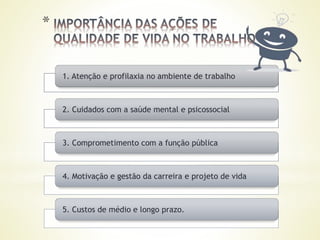 1. Atenção e profilaxia no ambiente de trabalho
2. Cuidados com a saúde mental e psicossocial
3. Comprometimento com a função pública
4. Motivação e gestão da carreira e projeto de vida
5. Custos de médio e longo prazo.
 