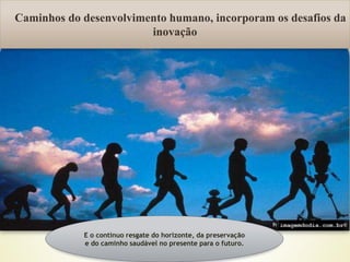 Fonte:
Caminhos do desenvolvimento humano, incorporam os desafios da
inovação
E o continuo resgate do horizonte, da preservação
e do caminho saudável no presente para o futuro.
 
