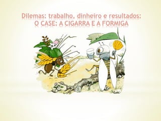 Dilemas: trabalho, dinheiro e resultados:
O CASE: A CIGARRA E A FORMIGA
 