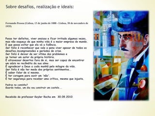 Fernando Pessoa (Lisboa, 13 de junho de 1888 - Lisboa, 30 de novembro de
1935)
Posso ter defeitos, viver ansioso e ficar irritado algumas vezes,
mas não esqueço de que minha vida é a maior empresa do mundo.
E que posso evitar que ela vá a falência.
Ser feliz é reconhecer que vale a pena viver apesar de todos os
desafios,incompreensões e períodos de crise.
Ser feliz é deixar de ser vítima dos problemas e
se tornar um autor da própria história.
É atravessar desertos fora de si, mas ser capaz de encontrar
um oásis no recôndito da sua alma .
É agradecer a Deus a cada manhã pelo milagre da vida.
Ser feliz é não ter medo dos próprios sentimentos..
É saber falar de si mesmo.
É ter coragem para ouvir um 'não'.
É ter segurança para receber uma crítica, mesmo que injusta.
Pedras no caminho?
Guardo todas, um dia vou construir um castelo...
Recebido do professor Keyler Rocha em 30.09.2010
Sobre desafios, realização e ideais:
 
