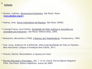 * Leituras
• Dawbor, Ladislau. Democracia Econômica. São Paulo: Vozes
(www.dowbor.org.br).
• Gadrey, Jean. Novos Indicadores de Riqueza, São Paulo: SENAC
• Limongi-França, Ana Cristina. Qualidade de Vida: práticas e conceitos na
sociedade pós-industrial. /são Paulo: Editora Atlas, 2005.
• Ramazzini, Bernardino (1700). A Doença dos Trabalhadores. Fundacentro, 1999.
• Sant´Anna, Anderson M. & Kiliminik, Zélia (org) Qualidade de Vida no Trabalho.
Belo Horizonte: Campus e Fundação Dom Cabral, 2011.
• Viveret, Patrick. Reconsiderar a riqueza (on line);
• Revista Educação e Psicologia . Vol. 1 (1-4). Coord. Durval Mazzei Nogueira
Filho. São Paulo: Editora Segmento. março de 2009.
 