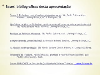 * Bases bibliograficas desta apresentação
Stress & Trabalho – uma abordagem biopsicossocial. São Paulo Editora Atlas.
Autores: Limongi França, AC & Rodrigues, AL.
Qualidade de Vida no Trabalho – práticas e conceitos na sociedade pós-industrial.
São Paulo:Editora Atlas. Autoria: Limongi França, AC.
Práticas de Recursos Humanos. São Paulo: Editora Atlas. Limongi-França, AC.
Comportamento Organizacional. São Paulo: Editora Saraiva. Limongi-França, AC.
As Pessoas na Organização. São Paulo: Editora Gente. Fleury, MTL (organizadora).
Psicologia do Trabalho. Psicossomática, práticas e valores organizacionais. São
Paulo: Editora Atlas, 2008.
Cursos FIAPROGEP de Gestão da Qualidade de Vida no Trabalho www.fia.com.br
 