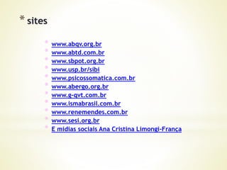 * sites
* www.abqv.org.br
* www.abtd.com.br
* www.sbpot.org.br
* www.usp.br/sibi
* www.psicossomatica.com.br
* www.abergo.org.br
* www.g-qvt.com.br
* www.ismabrasil.com.br
* www.renemendes.com.br
* www.sesi.org.br
* E midias sociais Ana Cristina Limongi-França
 