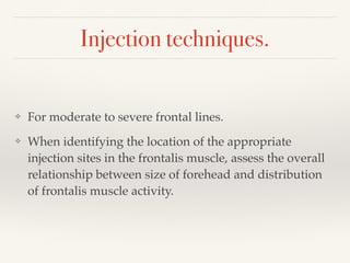 Injection techniques.
❖ For moderate to severe frontal lines.
❖ When identifying the location of the appropriate
injection sites in the frontalis muscle, assess the overall
relationship between size of forehead and distribution
of frontalis muscle activity.
 
