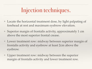 Injection techniques.
❖ Locate the horizontal treatment dose, by light palpating of
forehead at rest and maximum eyebrow elevation.
❖ Superior margin of frontalis activity, approximately 1 cm
above the most superior frontal crease.
❖ Lower treatment row: midway between superior margin of
frontalis activity and eyebrow at least 2cm above the
eyebrow.
❖ Upper treatment row: midway between the superior
margin of frontalis activity and lower treatment row.
 