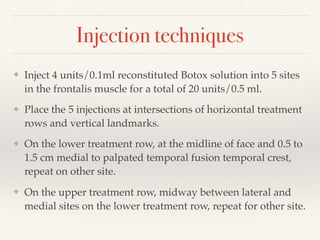Injection techniques
❖ Inject 4 units/0.1ml reconstituted Botox solution into 5 sites
in the frontalis muscle for a total of 20 units/0.5 ml.
❖ Place the 5 injections at intersections of horizontal treatment
rows and vertical landmarks.
❖ On the lower treatment row, at the midline of face and 0.5 to
1.5 cm medial to palpated temporal fusion temporal crest,
repeat on other site.
❖ On the upper treatment row, midway between lateral and
medial sites on the lower treatment row, repeat for other site.
 