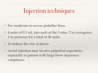 Injection techniques
❖ For moderate to severe glabellar lines.
❖ 4 units of 0.1 ml, into each of the 5 sites. 2 in corrugator,
1 in procerus for a total of 20 units.
❖ To reduce the risk of ptosis.
❖ Avoid injection near levator palpebral superioris,
especially in patient with large brow depressor
complexes.
 