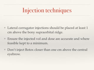 Injection techniques
❖ Lateral corrugator injections should be placed at least 1
cm above the bony supraorbital ridge.
❖ Ensure the injected vol and dose are accurate and where
feasible kept to a minimum.
❖ Don’t inject Botox closer than one cm above the central
eyebrow.
 
