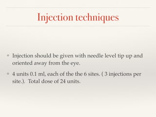 Injection techniques
❖ Injection should be given with needle level tip up and
oriented away from the eye.
❖ 4 units 0.1 ml, each of the the 6 sites. ( 3 injections per
site.). Total dose of 24 units.
 