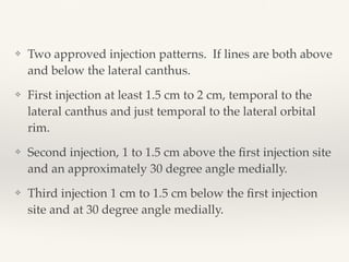 ❖ Two approved injection patterns. If lines are both above
and below the lateral canthus.
❖ First injection at least 1.5 cm to 2 cm, temporal to the
lateral canthus and just temporal to the lateral orbital
rim.
❖ Second injection, 1 to 1.5 cm above the ﬁrst injection site
and an approximately 30 degree angle medially.
❖ Third injection 1 cm to 1.5 cm below the ﬁrst injection
site and at 30 degree angle medially.
 