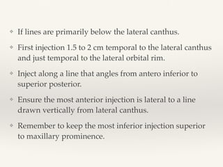 ❖ If lines are primarily below the lateral canthus.
❖ First injection 1.5 to 2 cm temporal to the lateral canthus
and just temporal to the lateral orbital rim.
❖ Inject along a line that angles from antero inferior to
superior posterior.
❖ Ensure the most anterior injection is lateral to a line
drawn vertically from lateral canthus.
❖ Remember to keep the most inferior injection superior
to maxillary prominence.
 