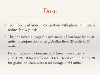 Dose
❖ Treat forehead lines in connection with glabellar lines to
reduce brow ptosis.
❖ The approved dosage for treatment of forehead lines 20
units in conjunction with glabellar lines 20 units is 40
units.
❖ For simultaneous treatment of three areas dose is
20+24+20, 20 for forehead, 24 for lateral canthal lines, 20
for glabellar lines, with total dosage of 64 units.
 