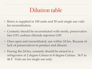 Dilution table
❖ Botox is supplied in 100 units and 50 unit single use vials
for reconstitution.
❖ Cosmetic should be reconstituted with sterile, preservative
free 0.9% sodium chloride injection USP.
❖ Once open and reconstituted, use within 24 hrs. Because of
lack of preservatives in product and diluent.
❖ During the 24 hrs, cosmetic should be stored in a
refrigerator at 2 degree Celsius to 8 degree Celsius. 36 F to
46 F. Vials are for single use only.
 
