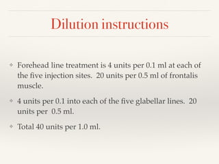Dilution instructions
❖ Forehead line treatment is 4 units per 0.1 ml at each of
the ﬁve injection sites. 20 units per 0.5 ml of frontalis
muscle.
❖ 4 units per 0.1 into each of the ﬁve glabellar lines. 20
units per 0.5 ml.
❖ Total 40 units per 1.0 ml.
 