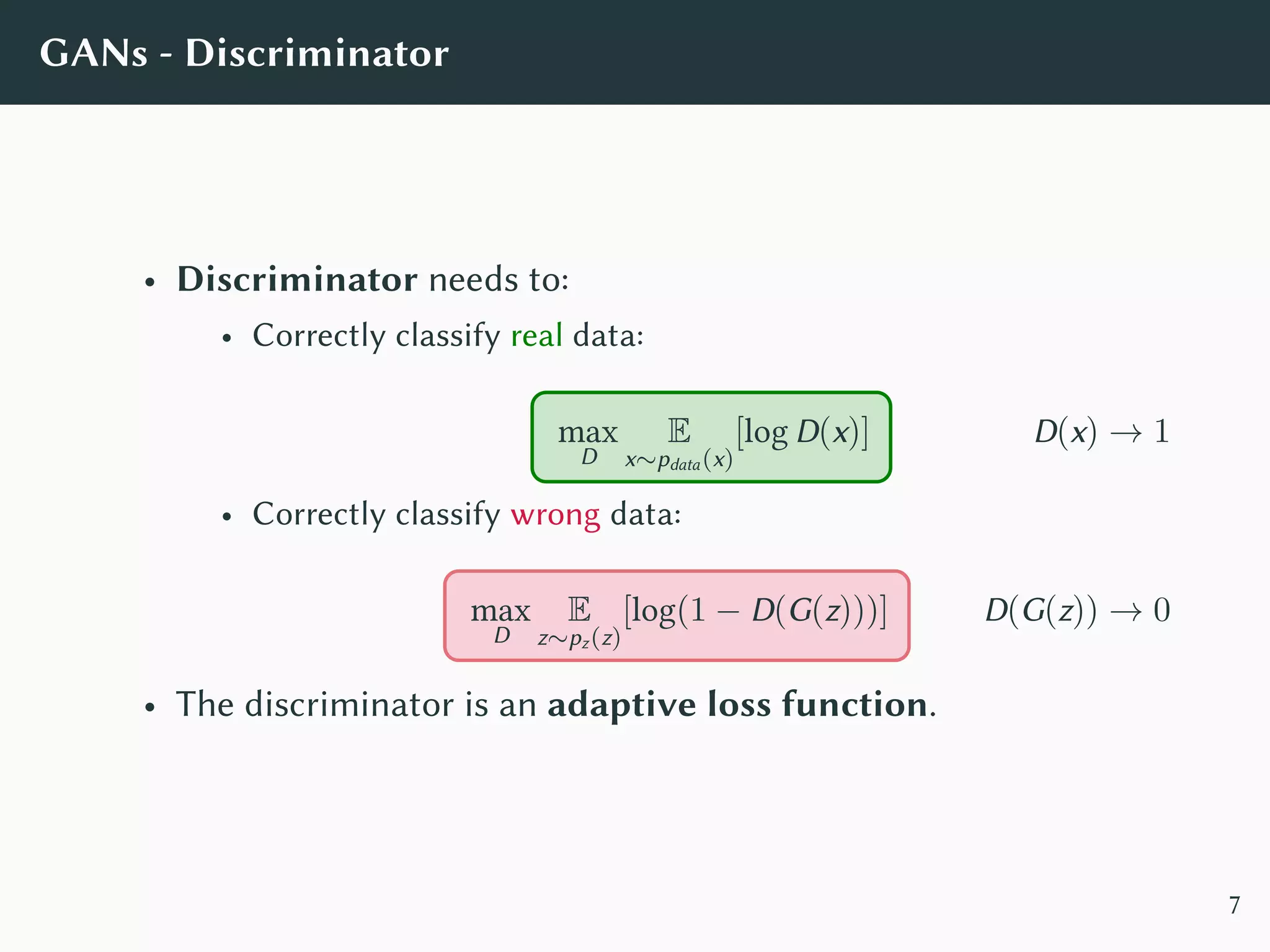 GANs - Discriminator
• Discriminator needs to:
• Correctly classify real data:
max
D
E
x∼pdata(x)
[log D(x)] D(x) → 1
• Correctly classify wrong data:
max
D
E
z∼pz(z)
[log(1 − D(G(z)))] D(G(z)) → 0
• The discriminator is an adaptive loss function.
7
 