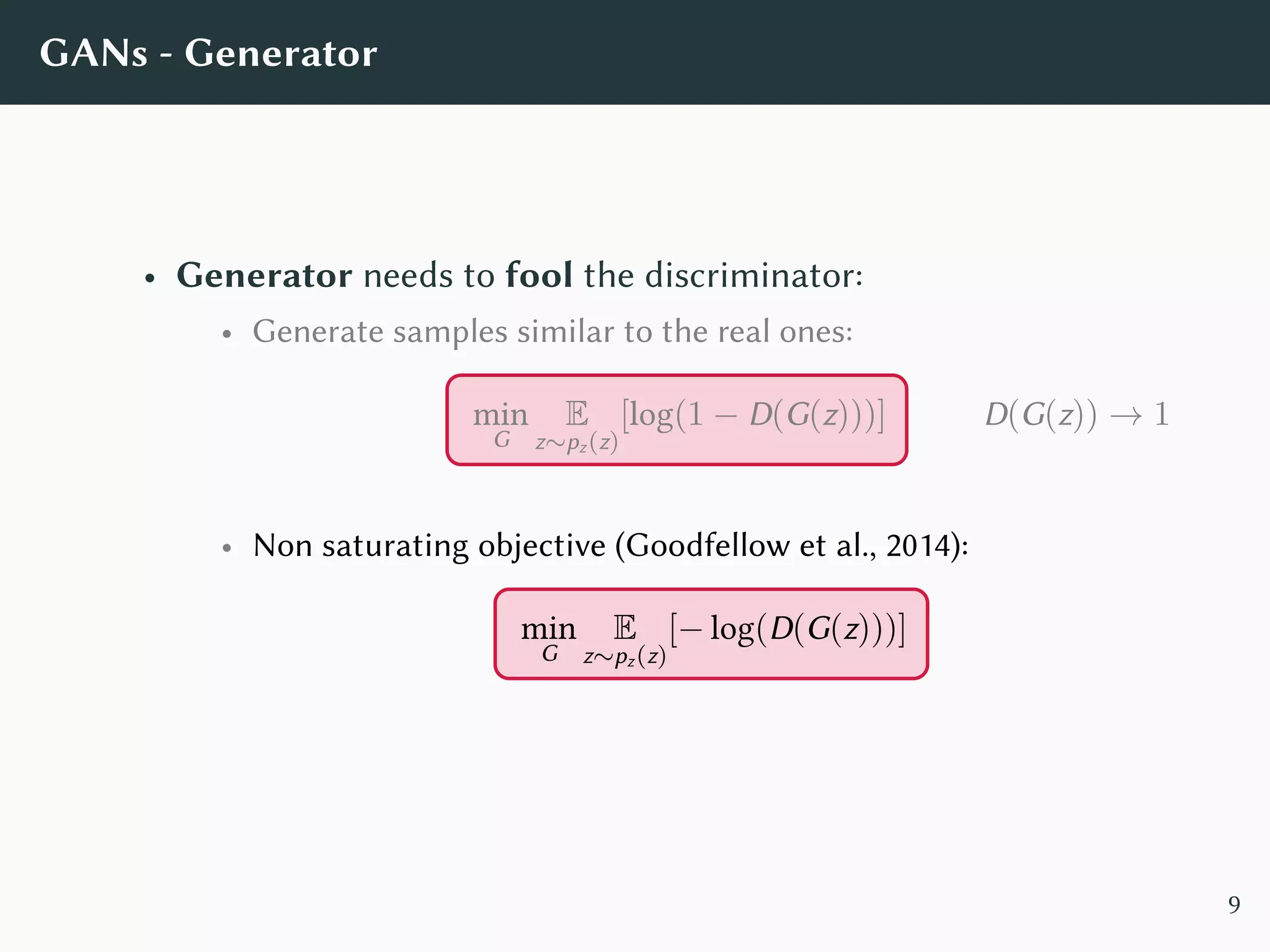 GANs - Generator
• Generator needs to fool the discriminator:
• Generate samples similar to the real ones:
min
G
E
z∼pz(z)
[log(1 − D(G(z)))] D(G(z)) → 1
• Non saturating objective (Goodfellow et al., 2014):
min
G
E
z∼pz(z)
[− log(D(G(z)))]
9
 