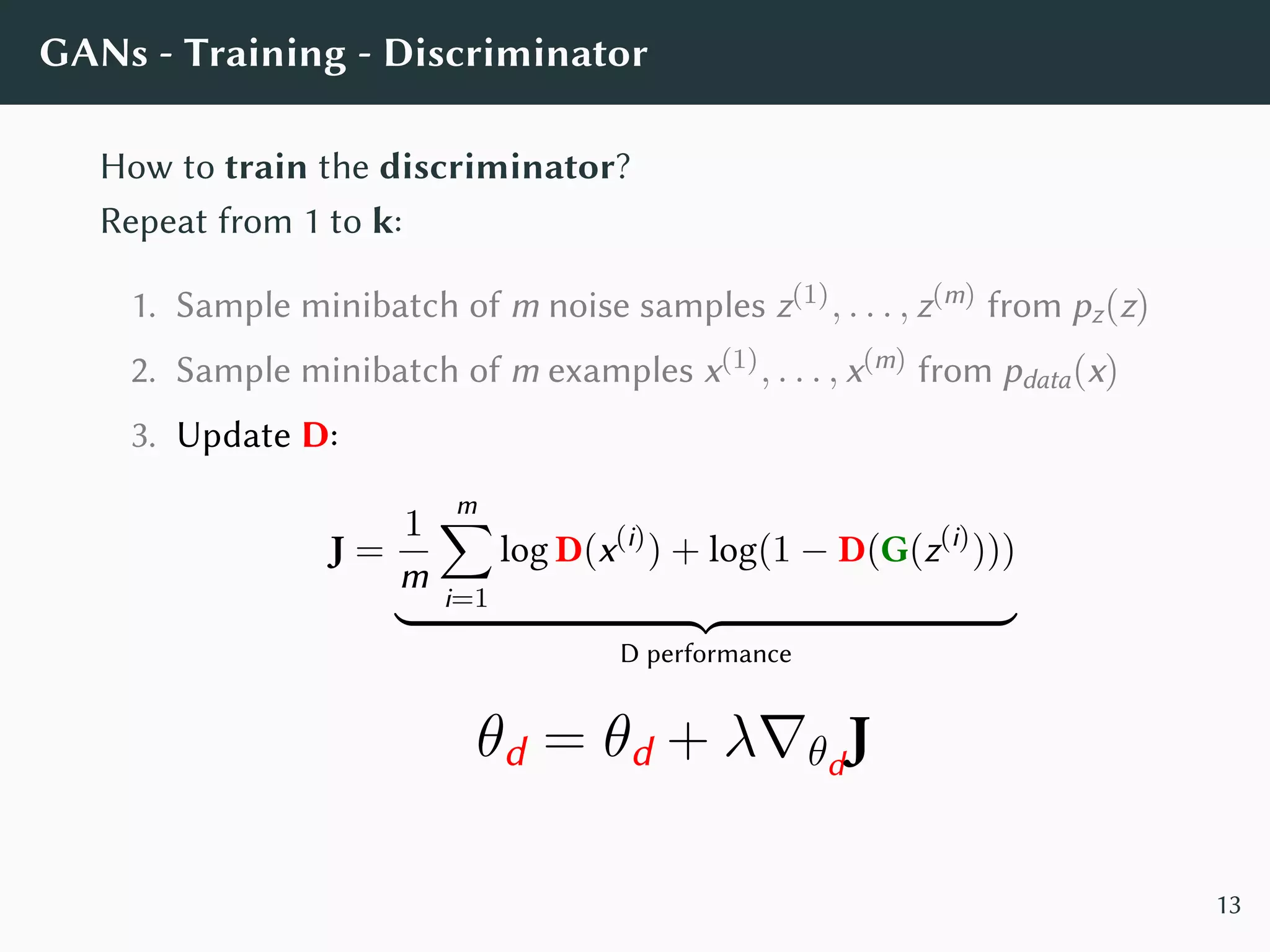 GANs - Training - Discriminator
How to train the discriminator?
Repeat from 1 to k:
1. Sample minibatch of m noise samples z(1), . . . , z(m) from pz(z)
2. Sample minibatch of m examples x(1), . . . , x(m) from pdata(x)
3. Update D:
J =
1
m
m∑
i=1
log D(x(i)
) + log(1 − D(G(z(i)
)))
D performance
θd = θd + λ∇θd
J
13
 