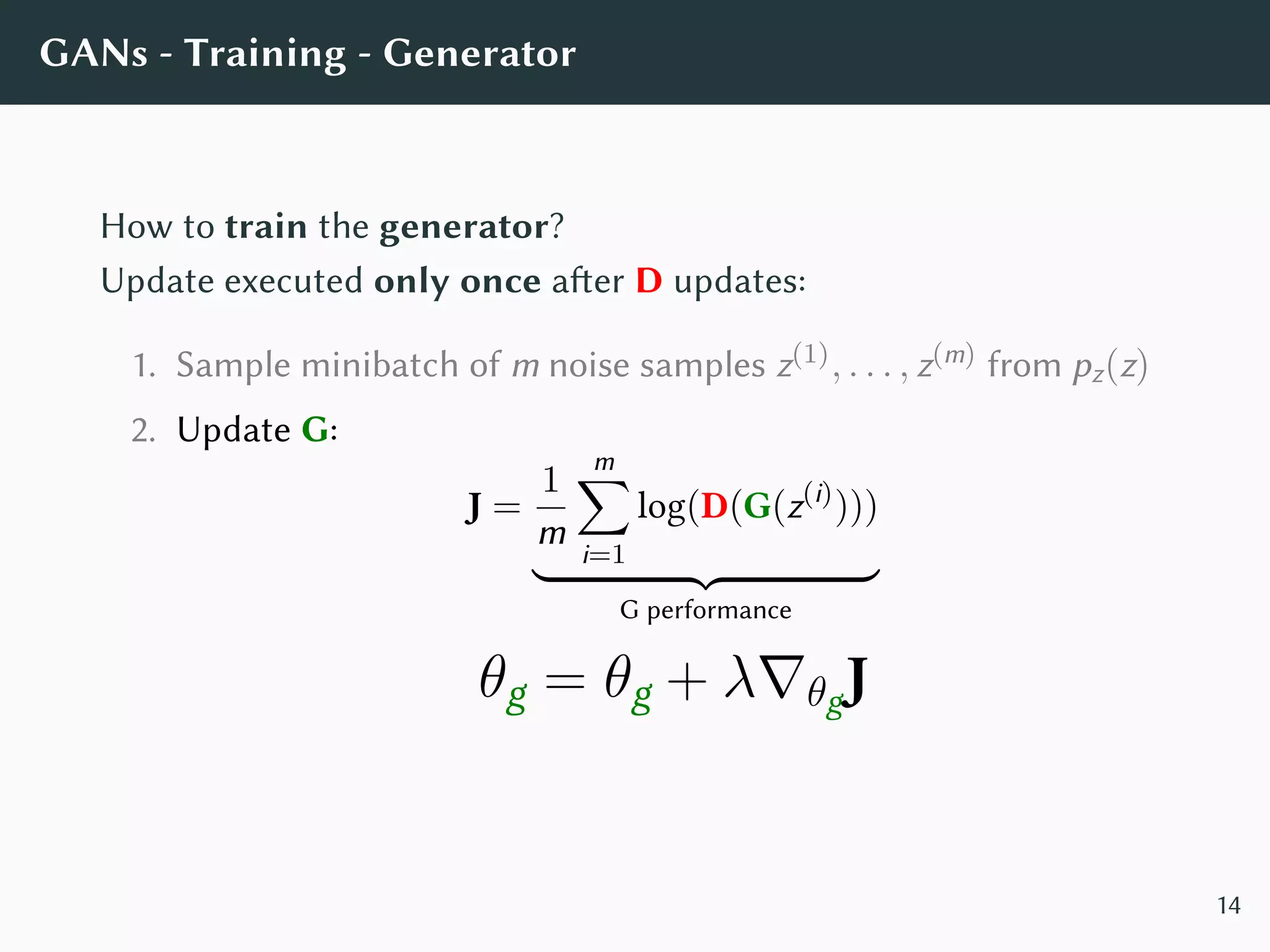 GANs - Training - Generator
How to train the generator?
Update executed only once after D updates:
1. Sample minibatch of m noise samples z(1), . . . , z(m) from pz(z)
2. Update G:
J =
1
m
m∑
i=1
log(D(G(z(i)
)))
G performance
θg = θg + λ∇θgJ
14
 