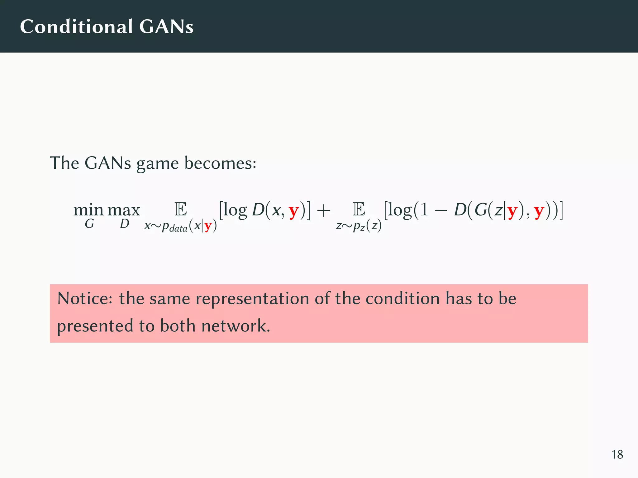 Conditional GANs
The GANs game becomes:
min
G
max
D
E
x∼pdata(x|y)
[log D(x, y)] + E
z∼pz(z)
[log(1 − D(G(z|y), y))]
Notice: the same representation of the condition has to be
presented to both network.
18
 