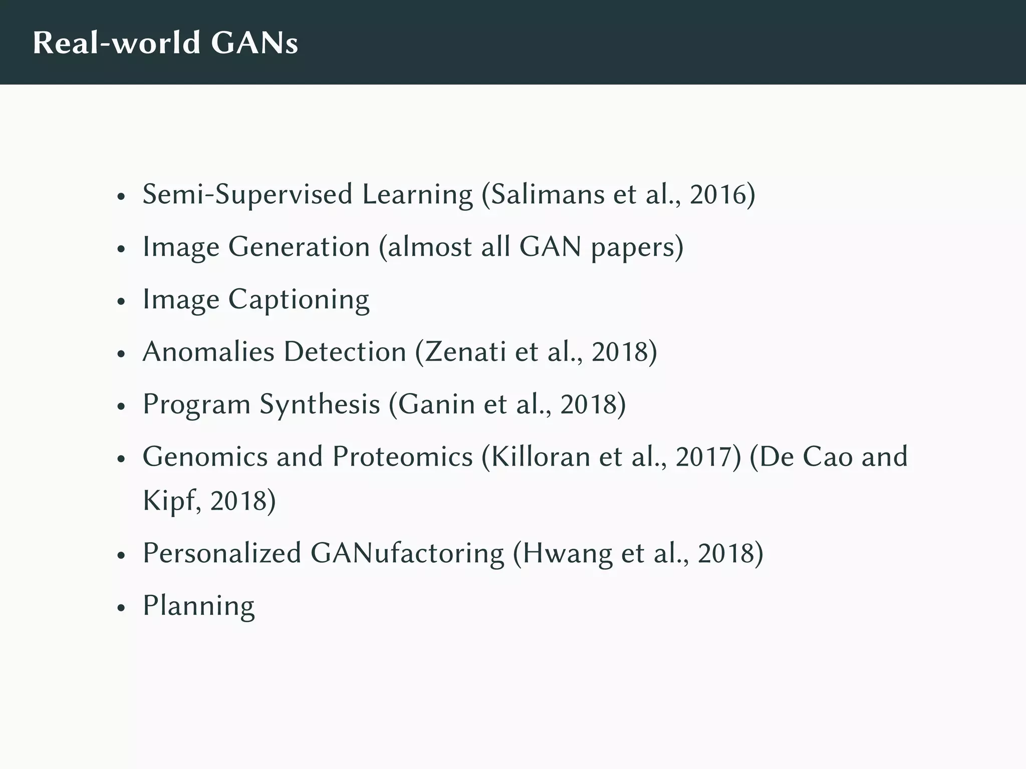 Real-world GANs
• Semi-Supervised Learning (Salimans et al., 2016)
• Image Generation (almost all GAN papers)
• Image Captioning
• Anomalies Detection (Zenati et al., 2018)
• Program Synthesis (Ganin et al., 2018)
• Genomics and Proteomics (Killoran et al., 2017) (De Cao and
Kipf, 2018)
• Personalized GANufactoring (Hwang et al., 2018)
• Planning
 