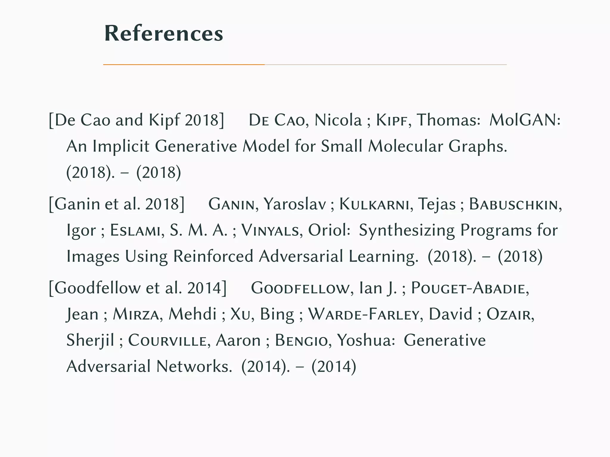References
[De Cao and Kipf 2018] De Cao, Nicola ; Kipf, Thomas: MolGAN:
An Implicit Generative Model for Small Molecular Graphs.
(2018). – (2018)
[Ganin et al. 2018] Ganin, Yaroslav ; Kulkarni, Tejas ; Babuschkin,
Igor ; Eslami, S. M. A. ; Vinyals, Oriol: Synthesizing Programs for
Images Using Reinforced Adversarial Learning. (2018). – (2018)
[Goodfellow et al. 2014] Goodfellow, Ian J. ; Pouget-Abadie,
Jean ; Mirza, Mehdi ; Xu, Bing ; Warde-Farley, David ; Ozair,
Sherjil ; Courville, Aaron ; Bengio, Yoshua: Generative
Adversarial Networks. (2014). – (2014)
 